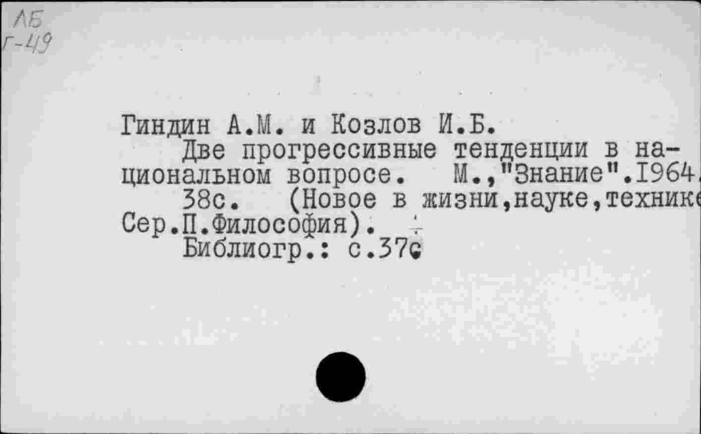 ﻿Гиндин А.М. и Козлов И.Б.
Две прогрессивные тенденции в национальном вопросе. М.,’’Знание’’.1964,
58с. (Новое в жизни,науке,техник«
Сер.П.Философия). 4
Библиогр.: с. 37с